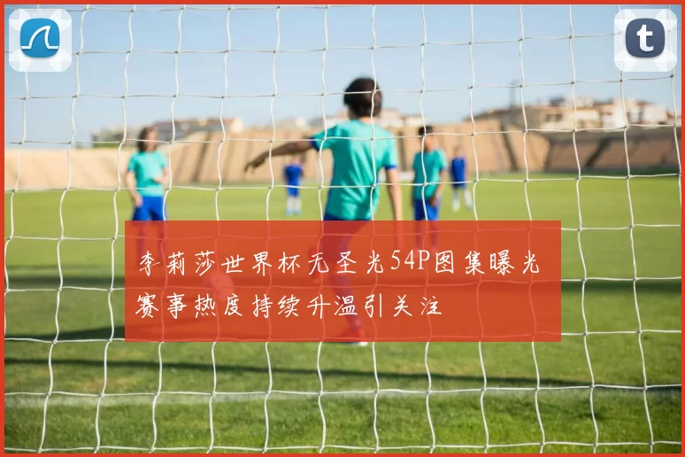 李莉莎世界杯无圣光54P图集曝光 赛事热度持续升温引关注