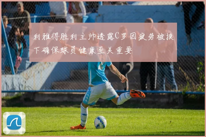 利雅得胜利主帅透露C罗因疲劳被换下确保球员健康至关重要
