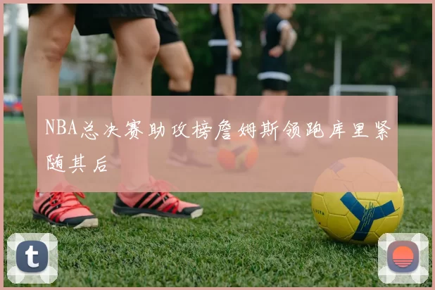 NBA总决赛助攻榜詹姆斯领跑库里紧随其后