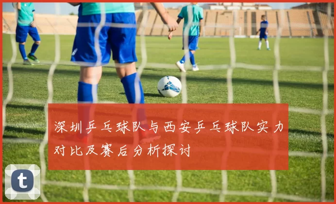 深圳乒乓球队与西安乒乓球队实力对比及赛后分析探讨