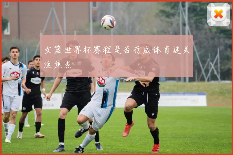 女篮世界杯赛程是否存成体育迷关注焦点